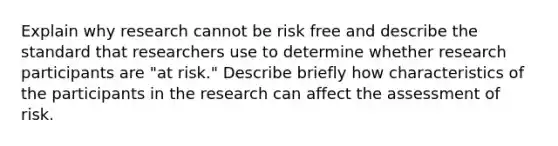 Explain why research cannot be risk free and describe the standard that researchers use to determine whether research participants are "at risk." Describe briefly how characteristics of the participants in the research can affect the assessment of risk.