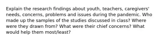 Explain the research findings about youth, teachers, caregivers' needs, concerns, problems and issues during the pandemic. Who made up the samples of the studies discussed in class? Where were they drawn from? What were their chief concerns? What would help them most/least?