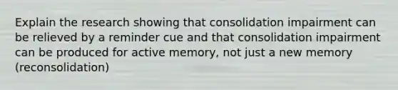 Explain the research showing that consolidation impairment can be relieved by a reminder cue and that consolidation impairment can be produced for active memory, not just a new memory (reconsolidation)