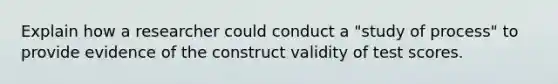 Explain how a researcher could conduct a "study of process" to provide evidence of the construct validity of test scores.