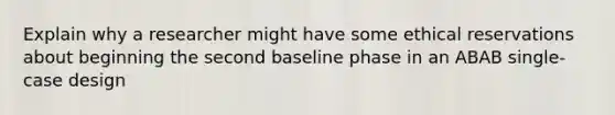 Explain why a researcher might have some ethical reservations about beginning the second baseline phase in an ABAB single-case design