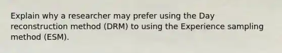 Explain why a researcher may prefer using the Day reconstruction method (DRM) to using the Experience sampling method (ESM).