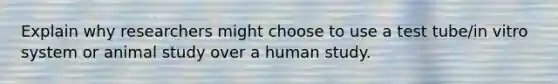 Explain why researchers might choose to use a test tube/in vitro system or animal study over a human study.