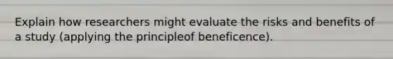 Explain how researchers might evaluate the risks and benefits of a study (applying the principleof beneficence).