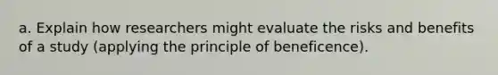 a. Explain how researchers might evaluate the risks and benefits of a study (applying the principle of beneficence).