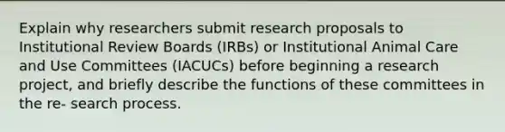 Explain why researchers submit research proposals to Institutional Review Boards (IRBs) or Institutional Animal Care and Use Committees (IACUCs) before beginning a research project, and briefly describe the functions of these committees in the re- search process.