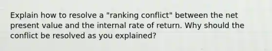 Explain how to resolve a "ranking conflict" between the net present value and the internal rate of return. Why should the conflict be resolved as you explained?