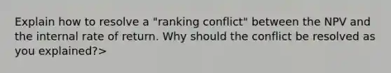 Explain how to resolve a "ranking conflict" between the NPV and the internal rate of return. Why should the conflict be resolved as you explained?>