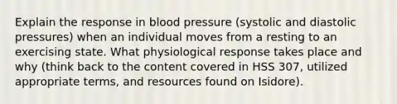 Explain the response in blood pressure (systolic and diastolic pressures) when an individual moves from a resting to an exercising state. What physiological response takes place and why (think back to the content covered in HSS 307, utilized appropriate terms, and resources found on Isidore).