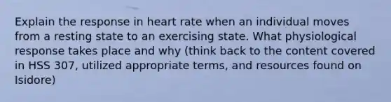 Explain the response in heart rate when an individual moves from a resting state to an exercising state. What physiological response takes place and why (think back to the content covered in HSS 307, utilized appropriate terms, and resources found on Isidore)