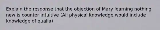 Explain the response that the objection of Mary learning nothing new is counter intuitive (All physical knowledge would include knowledge of qualia)