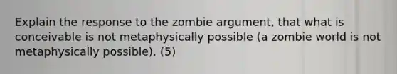 Explain the response to the zombie argument, that what is conceivable is not metaphysically possible (a zombie world is not metaphysically possible). (5)