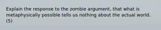 Explain the response to the zombie argument, that what is metaphysically possible tells us nothing about the actual world. (5)