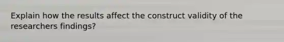 Explain how the results affect the construct validity of the researchers findings?