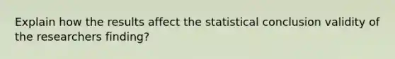 Explain how the results affect the statistical conclusion validity of the researchers finding?