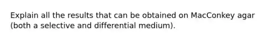 Explain all the results that can be obtained on MacConkey agar (both a selective and differential medium).