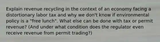 Explain revenue recycling in the context of an economy facing a distortionary labor tax and why we don't know if environmental policy is a "free lunch". What else can be done with tax or permit revenue? (And under what condition does the regulator even receive revenue from permit trading?)