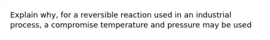 Explain why, for a reversible reaction used in an industrial process, a compromise temperature and pressure may be used