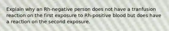 Explain why an Rh-negative person does not have a tranfusion reaction on the first exposure to Rh-positive blood but does have a reaction on the second exposure.