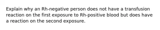 Explain why an Rh-negative person does not have a transfusion reaction on the first exposure to Rh-positive blood but does have a reaction on the second exposure.