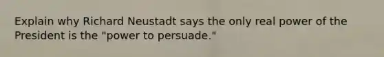 Explain why Richard Neustadt says the only real power of the President is the "power to persuade."