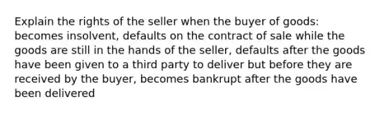 Explain the rights of the seller when the buyer of goods: becomes insolvent, defaults on the contract of sale while the goods are still in the hands of the seller, defaults after the goods have been given to a third party to deliver but before they are received by the buyer, becomes bankrupt after the goods have been delivered