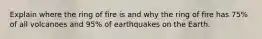 Explain where the ring of fire is and why the ring of fire has 75% of all volcanoes and 95% of earthquakes on the Earth.