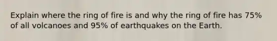 Explain where the ring of fire is and why the ring of fire has 75% of all volcanoes and 95% of earthquakes on the Earth.