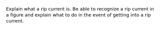 Explain what a rip current is. Be able to recognize a rip current in a figure and explain what to do in the event of getting into a rip current.