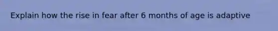 Explain how the rise in fear after 6 months of age is adaptive