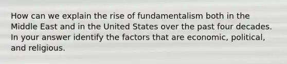 How can we explain the rise of fundamentalism both in the Middle East and in the United States over the past four decades. In your answer identify the factors that are economic, political, and religious.