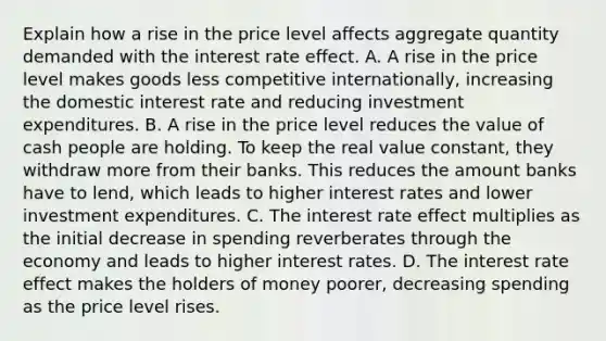 Explain how a rise in the price level affects aggregate quantity demanded with the interest rate effect. A. A rise in the price level makes goods less competitive internationally, increasing the domestic interest rate and reducing investment expenditures. B. A rise in the price level reduces the value of cash people are holding. To keep the real value constant, they withdraw more from their banks. This reduces the amount banks have to lend, which leads to higher interest rates and lower investment expenditures. C. The interest rate effect multiplies as the initial decrease in spending reverberates through the economy and leads to higher interest rates. D. The interest rate effect makes the holders of money poorer, decreasing spending as the price level rises.