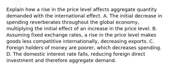 Explain how a rise in the price level affects aggregate quantity demanded with the international effect. A. The initial decrease in spending reverberates throughout the global economy, multiplying the initial effect of an increase in the price level. B. Assuming fixed exchange rates, a rise in the price level makes goods less competitive internationally, decreasing exports. C. Foreign holders of money are poorer, which decreases spending. D. The domestic interest rate falls, reducing foreign direct investment and therefore aggregate demand.