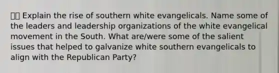 ⭐️⭐️ Explain the rise of southern white evangelicals. Name some of the leaders and leadership organizations of the white evangelical movement in the South. What are/were some of the salient issues that helped to galvanize white southern evangelicals to align with the Republican Party?