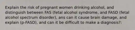 Explain the risk of pregnant women drinking alcohol, and distinguish between FAS (fetal alcohol syndrome, and FASD (fetal alcohol spectrum disorder), ans can it cause brain damage, and explain (p-FASD), and can it be difficult to make a diagnosis?: