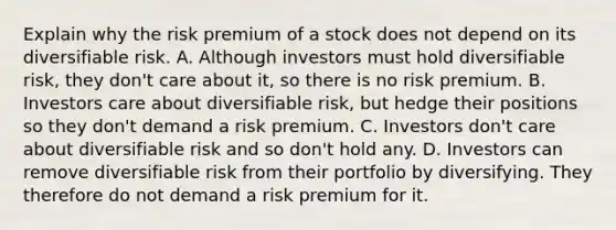 Explain why the risk premium of a stock does not depend on its diversifiable risk. A. Although investors must hold diversifiable​ risk, they​ don't care about​ it, so there is no risk premium. B. Investors care about diversifiable​ risk, but hedge their positions so they​ don't demand a risk premium. C. Investors​ don't care about diversifiable risk and so​ don't hold any. D. Investors can remove diversifiable risk from their portfolio by diversifying. They therefore do not demand a risk premium for it.