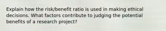 Explain how the risk/benefit ratio is used in making ethical decisions. What factors contribute to judging the potential benefits of a research project?