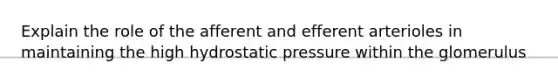 Explain the role of the afferent and efferent arterioles in maintaining the high hydrostatic pressure within the glomerulus