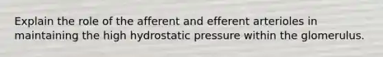 Explain the role of the afferent and efferent arterioles in maintaining the high hydrostatic pressure within the glomerulus.