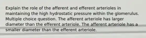 Explain the role of the afferent and efferent arterioles in maintaining the high hydrostatic pressure within the glomerulus. Multiple choice question. The afferent arteriole has larger diameter than the efferent arteriole. The afferent arteriole has a smaller diameter than the efferent arteriole.