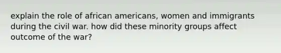 explain the role of african americans, women and immigrants during the civil war. how did these minority groups affect outcome of the war?