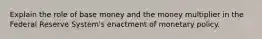 Explain the role of base money and the money multiplier in the Federal Reserve System's enactment of monetary policy.