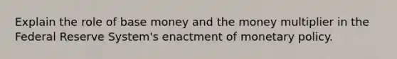 Explain the role of base money and the money multiplier in the Federal Reserve System's enactment of monetary policy.