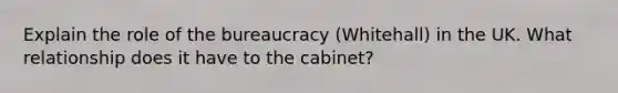 Explain the role of the bureaucracy (Whitehall) in the UK. What relationship does it have to the cabinet?