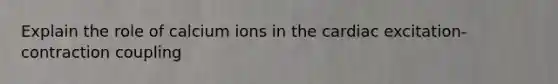 Explain the role of calcium ions in the cardiac excitation-contraction coupling