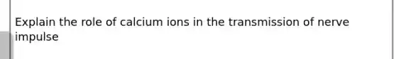 Explain the role of calcium ions in the transmission of nerve impulse