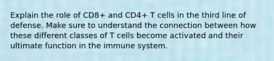 Explain the role of CD8+ and CD4+ T cells in the third line of defense. Make sure to understand the connection between how these different classes of T cells become activated and their ultimate function in the immune system.