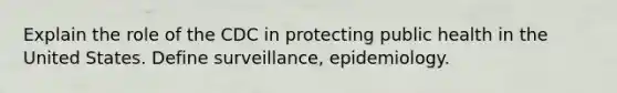 Explain the role of the CDC in protecting public health in the United States. Define surveillance, epidemiology.