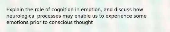 Explain the role of cognition in emotion, and discuss how neurological processes may enable us to experience some emotions prior to conscious thought