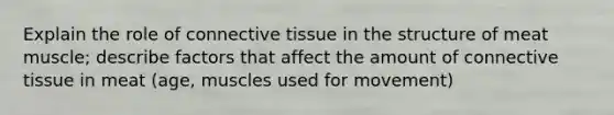 Explain the role of connective tissue in the structure of meat muscle; describe factors that affect the amount of connective tissue in meat (age, muscles used for movement)